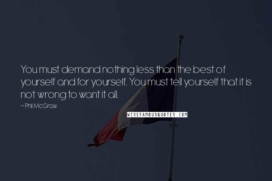 Phil McGraw Quotes: You must demand nothing less than the best of yourself and for yourself. You must tell yourself that it is not wrong to want it all.