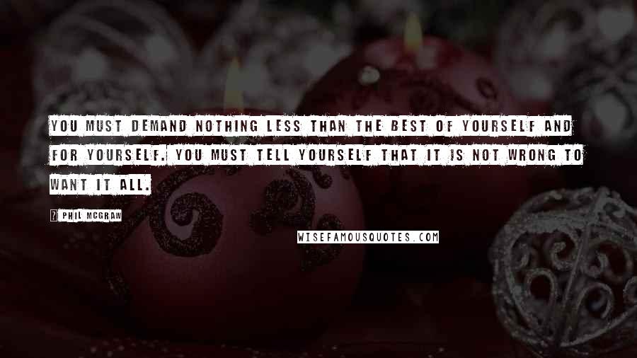 Phil McGraw Quotes: You must demand nothing less than the best of yourself and for yourself. You must tell yourself that it is not wrong to want it all.