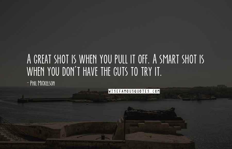 Phil Mickelson Quotes: A great shot is when you pull it off. A smart shot is when you don't have the guts to try it.