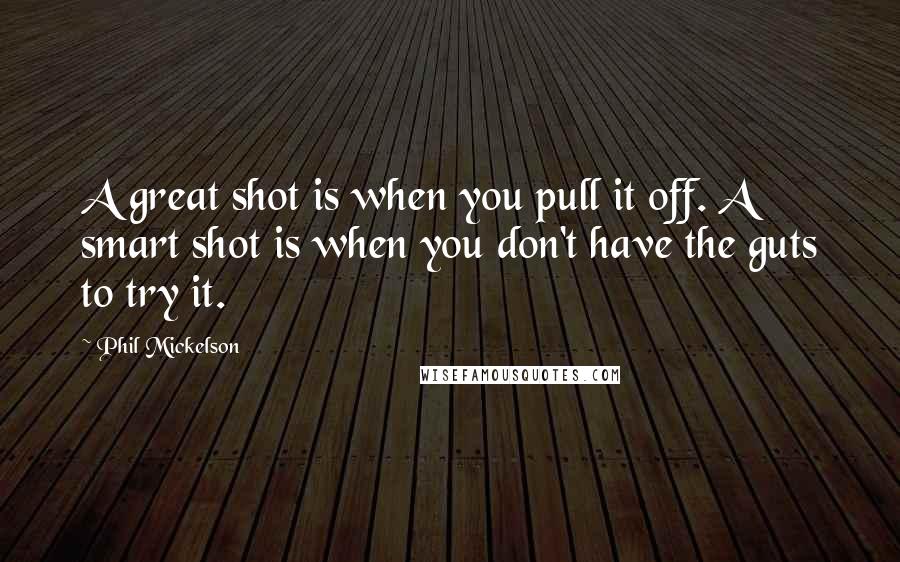 Phil Mickelson Quotes: A great shot is when you pull it off. A smart shot is when you don't have the guts to try it.