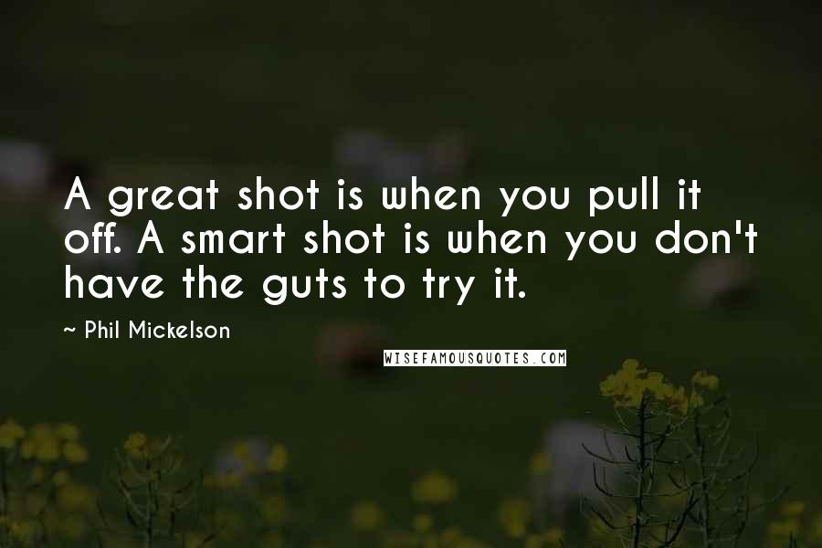 Phil Mickelson Quotes: A great shot is when you pull it off. A smart shot is when you don't have the guts to try it.