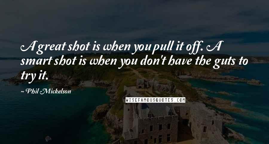 Phil Mickelson Quotes: A great shot is when you pull it off. A smart shot is when you don't have the guts to try it.