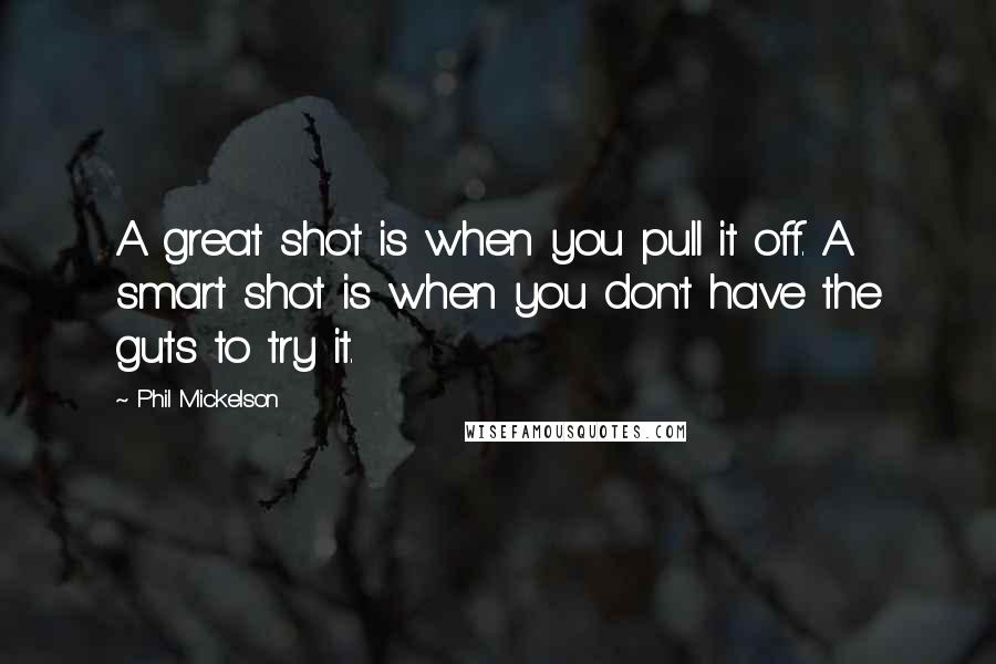 Phil Mickelson Quotes: A great shot is when you pull it off. A smart shot is when you don't have the guts to try it.