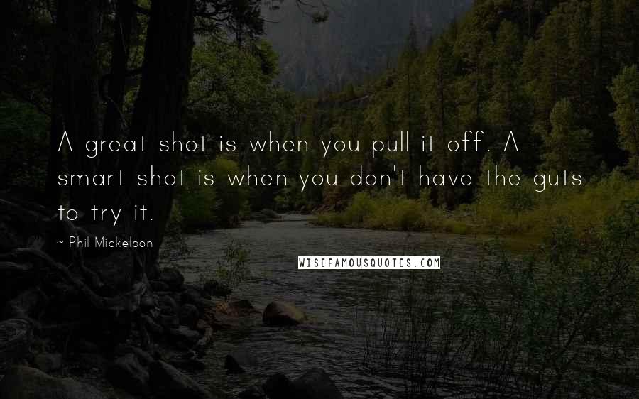 Phil Mickelson Quotes: A great shot is when you pull it off. A smart shot is when you don't have the guts to try it.