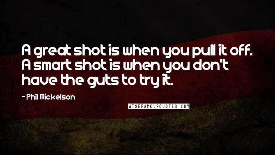 Phil Mickelson Quotes: A great shot is when you pull it off. A smart shot is when you don't have the guts to try it.