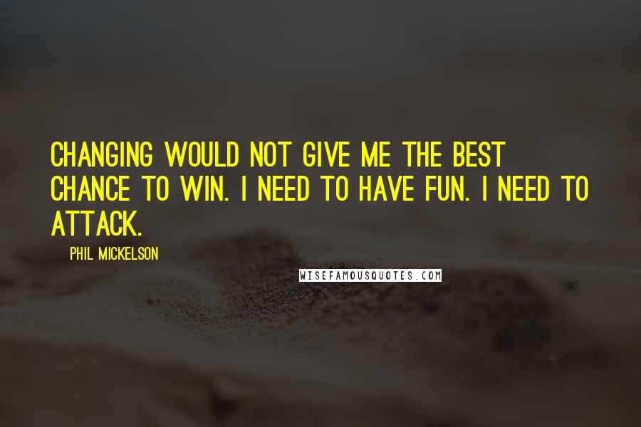 Phil Mickelson Quotes: Changing would not give me the best chance to win. I need to have fun. I need to attack.