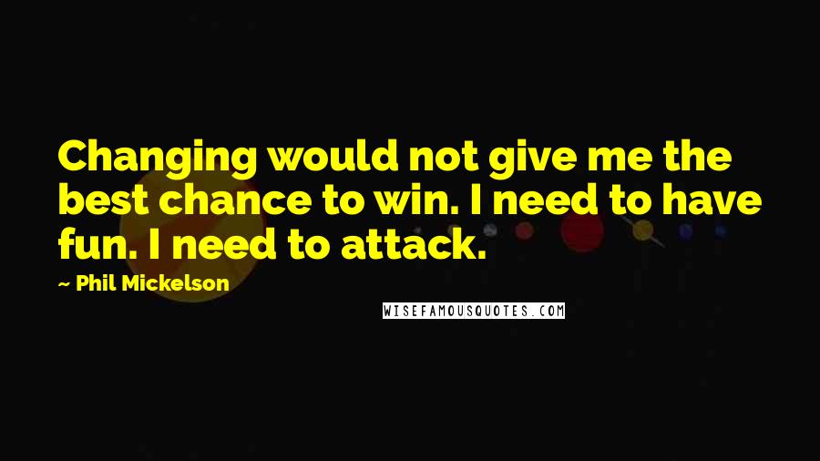 Phil Mickelson Quotes: Changing would not give me the best chance to win. I need to have fun. I need to attack.