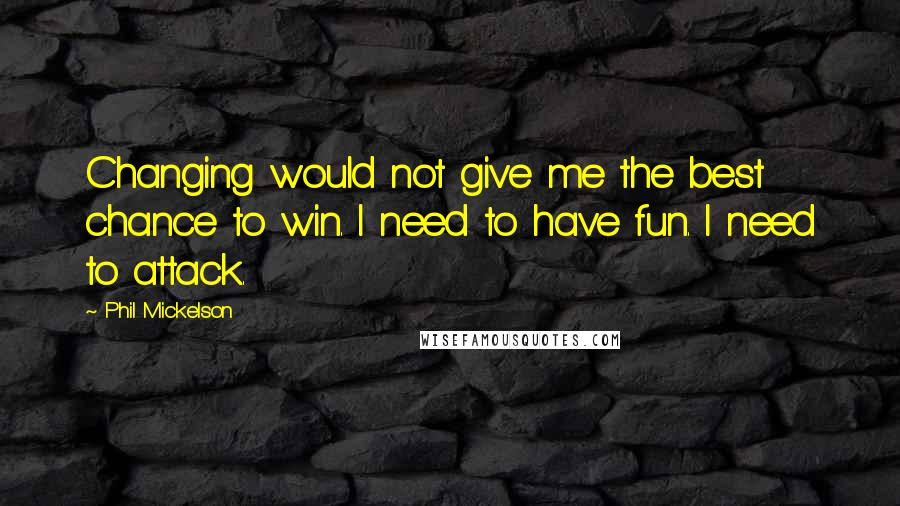 Phil Mickelson Quotes: Changing would not give me the best chance to win. I need to have fun. I need to attack.