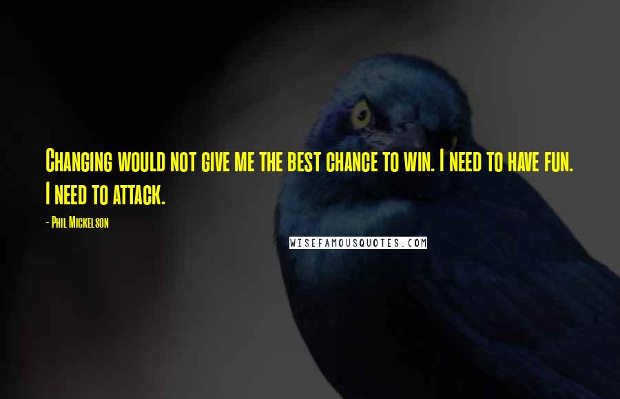 Phil Mickelson Quotes: Changing would not give me the best chance to win. I need to have fun. I need to attack.