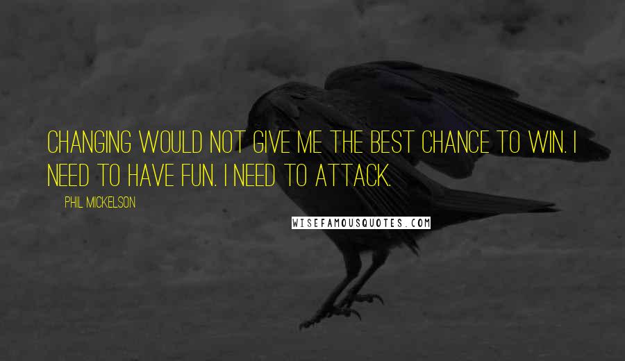 Phil Mickelson Quotes: Changing would not give me the best chance to win. I need to have fun. I need to attack.