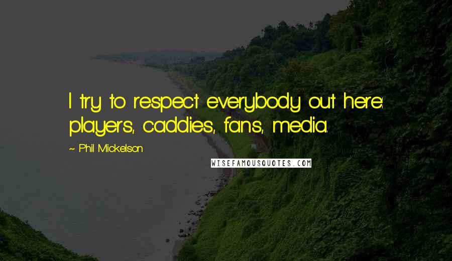 Phil Mickelson Quotes: I try to respect everybody out here: players, caddies, fans, media.