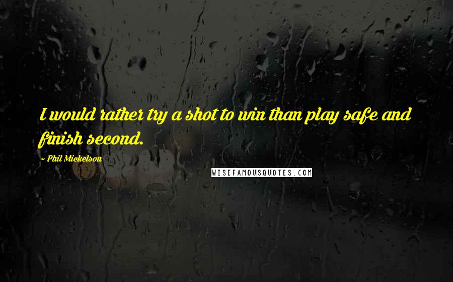 Phil Mickelson Quotes: I would rather try a shot to win than play safe and finish second.