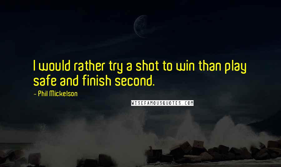 Phil Mickelson Quotes: I would rather try a shot to win than play safe and finish second.