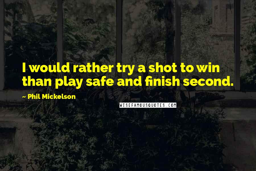 Phil Mickelson Quotes: I would rather try a shot to win than play safe and finish second.