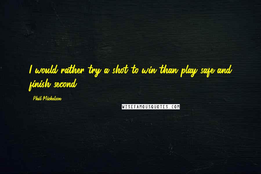 Phil Mickelson Quotes: I would rather try a shot to win than play safe and finish second.