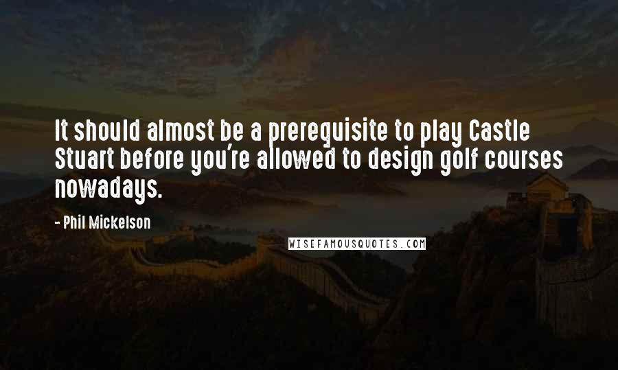 Phil Mickelson Quotes: It should almost be a prerequisite to play Castle Stuart before you're allowed to design golf courses nowadays.