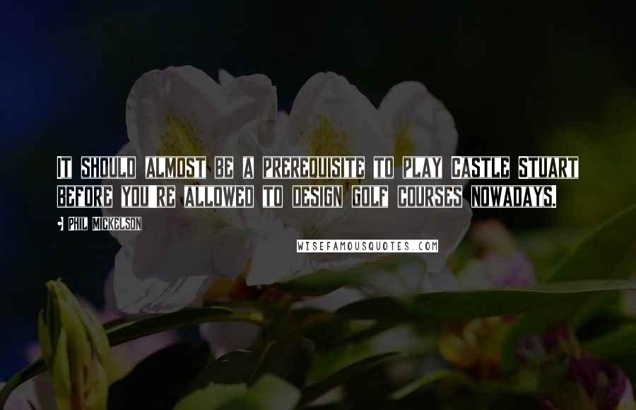 Phil Mickelson Quotes: It should almost be a prerequisite to play Castle Stuart before you're allowed to design golf courses nowadays.