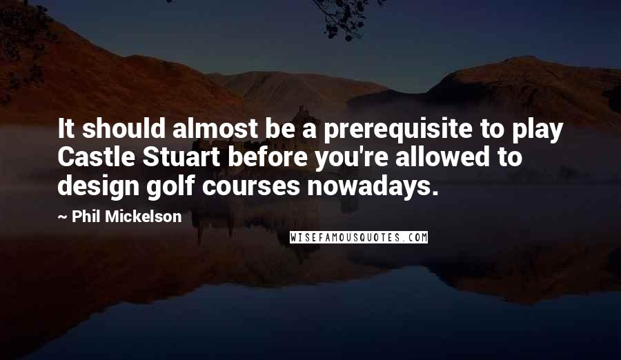 Phil Mickelson Quotes: It should almost be a prerequisite to play Castle Stuart before you're allowed to design golf courses nowadays.