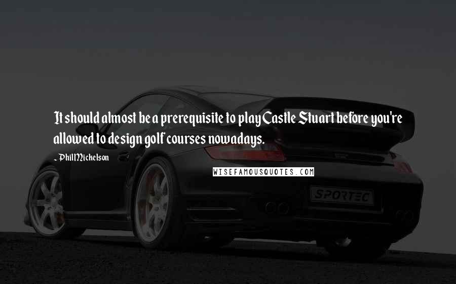 Phil Mickelson Quotes: It should almost be a prerequisite to play Castle Stuart before you're allowed to design golf courses nowadays.