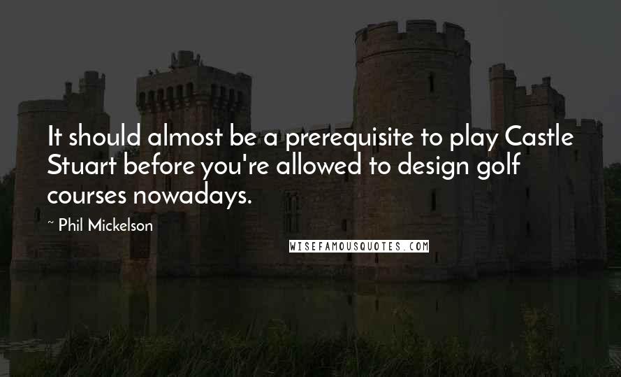 Phil Mickelson Quotes: It should almost be a prerequisite to play Castle Stuart before you're allowed to design golf courses nowadays.