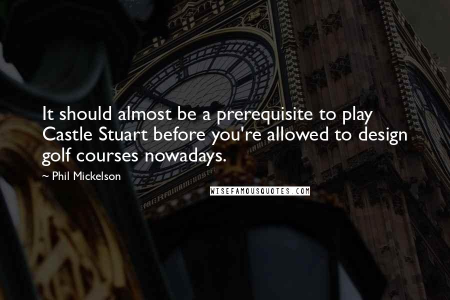 Phil Mickelson Quotes: It should almost be a prerequisite to play Castle Stuart before you're allowed to design golf courses nowadays.
