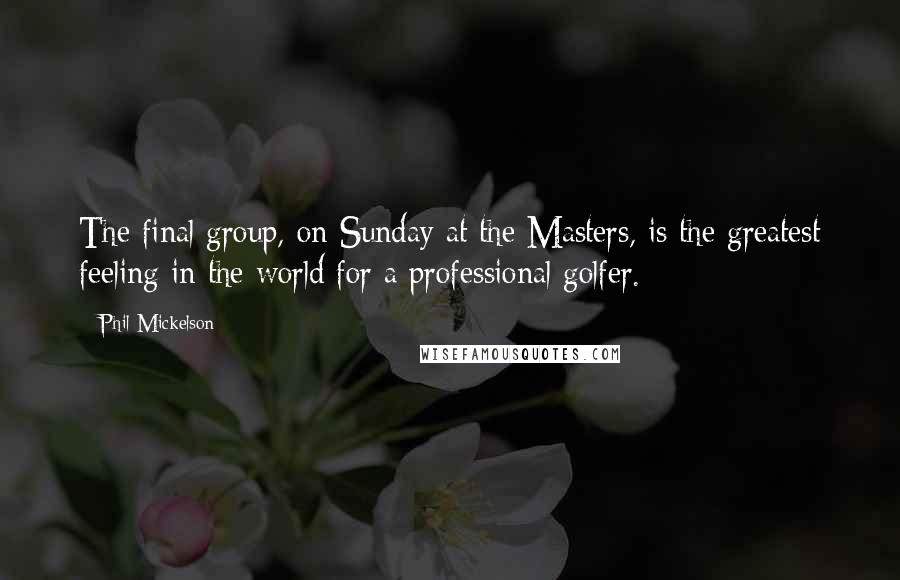 Phil Mickelson Quotes: The final group, on Sunday at the Masters, is the greatest feeling in the world for a professional golfer.