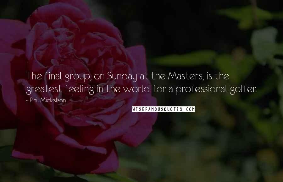 Phil Mickelson Quotes: The final group, on Sunday at the Masters, is the greatest feeling in the world for a professional golfer.