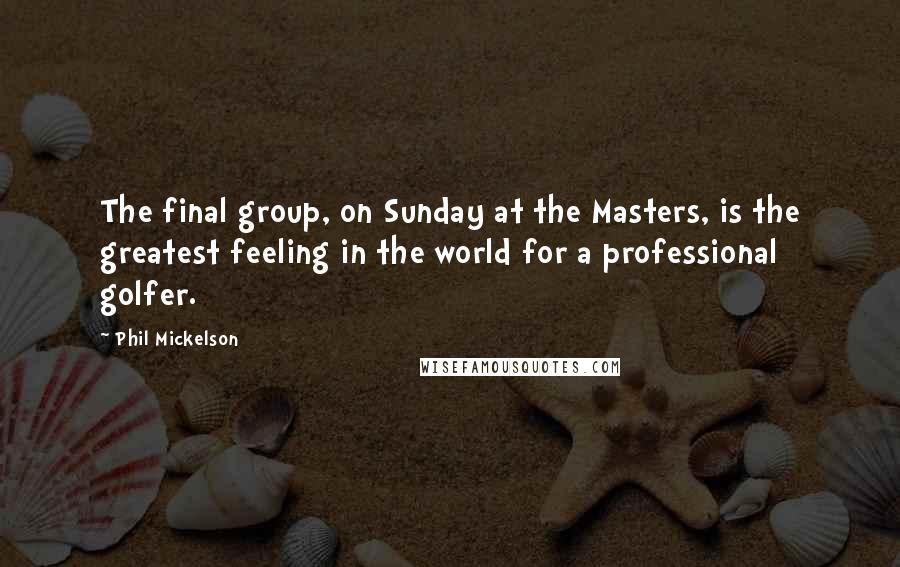 Phil Mickelson Quotes: The final group, on Sunday at the Masters, is the greatest feeling in the world for a professional golfer.