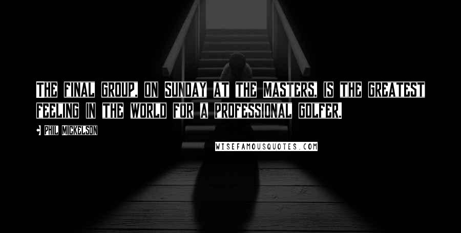 Phil Mickelson Quotes: The final group, on Sunday at the Masters, is the greatest feeling in the world for a professional golfer.