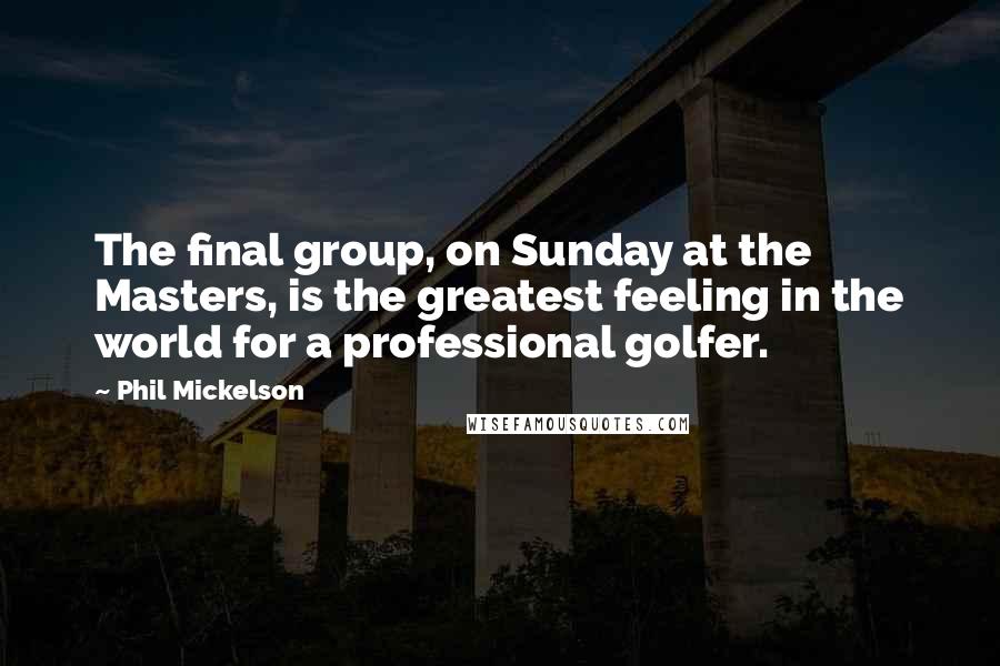 Phil Mickelson Quotes: The final group, on Sunday at the Masters, is the greatest feeling in the world for a professional golfer.