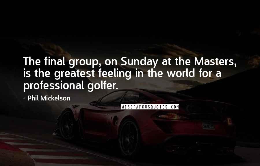 Phil Mickelson Quotes: The final group, on Sunday at the Masters, is the greatest feeling in the world for a professional golfer.