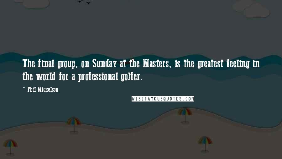 Phil Mickelson Quotes: The final group, on Sunday at the Masters, is the greatest feeling in the world for a professional golfer.