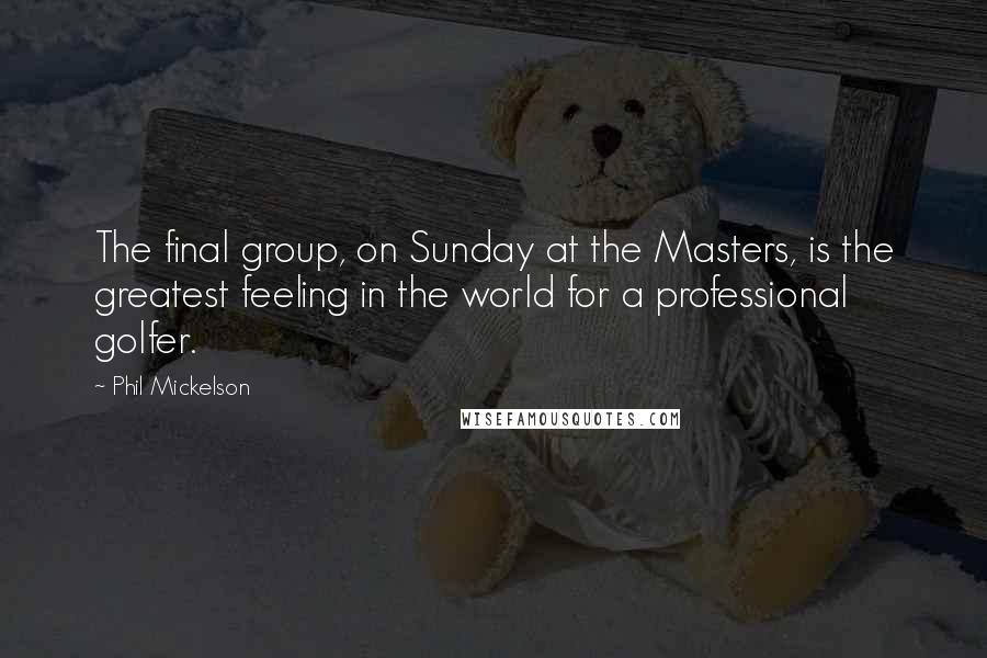 Phil Mickelson Quotes: The final group, on Sunday at the Masters, is the greatest feeling in the world for a professional golfer.
