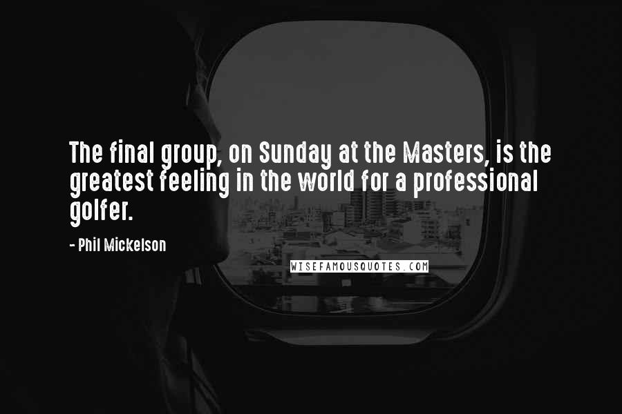 Phil Mickelson Quotes: The final group, on Sunday at the Masters, is the greatest feeling in the world for a professional golfer.