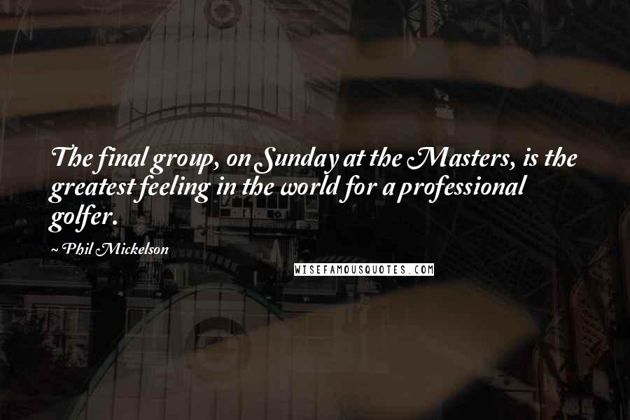 Phil Mickelson Quotes: The final group, on Sunday at the Masters, is the greatest feeling in the world for a professional golfer.