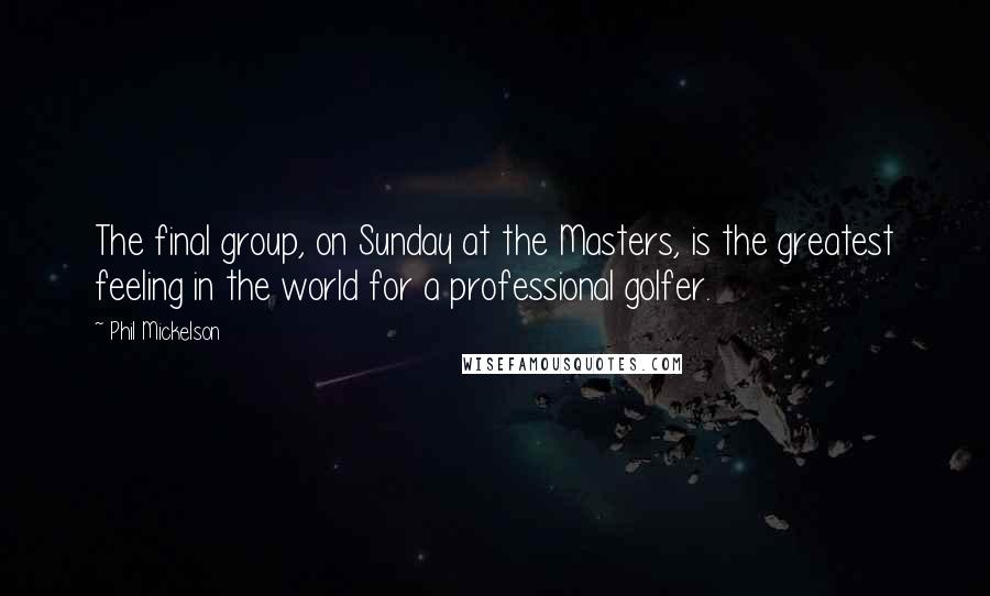 Phil Mickelson Quotes: The final group, on Sunday at the Masters, is the greatest feeling in the world for a professional golfer.