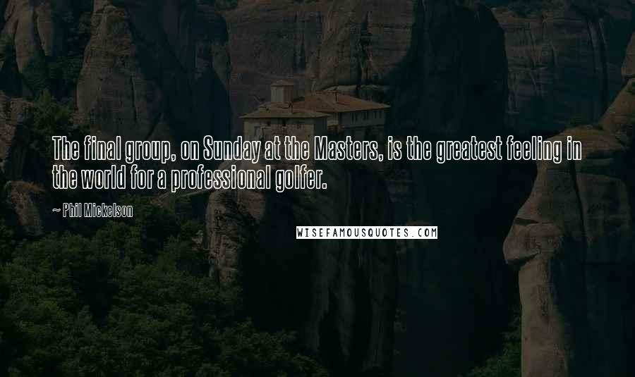 Phil Mickelson Quotes: The final group, on Sunday at the Masters, is the greatest feeling in the world for a professional golfer.