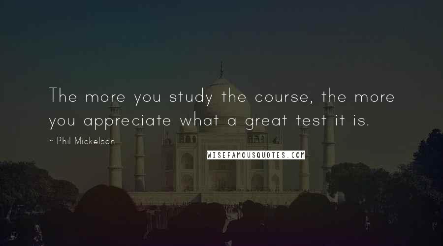 Phil Mickelson Quotes: The more you study the course, the more you appreciate what a great test it is.