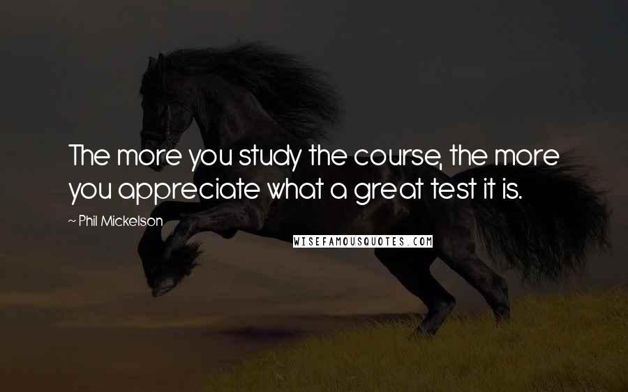 Phil Mickelson Quotes: The more you study the course, the more you appreciate what a great test it is.