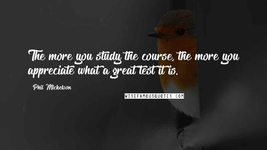 Phil Mickelson Quotes: The more you study the course, the more you appreciate what a great test it is.