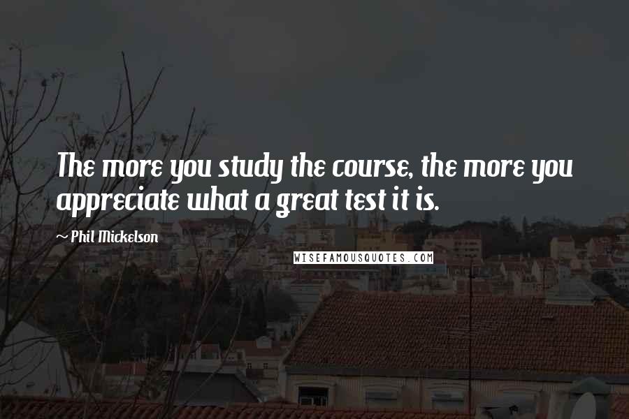 Phil Mickelson Quotes: The more you study the course, the more you appreciate what a great test it is.