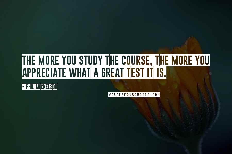 Phil Mickelson Quotes: The more you study the course, the more you appreciate what a great test it is.