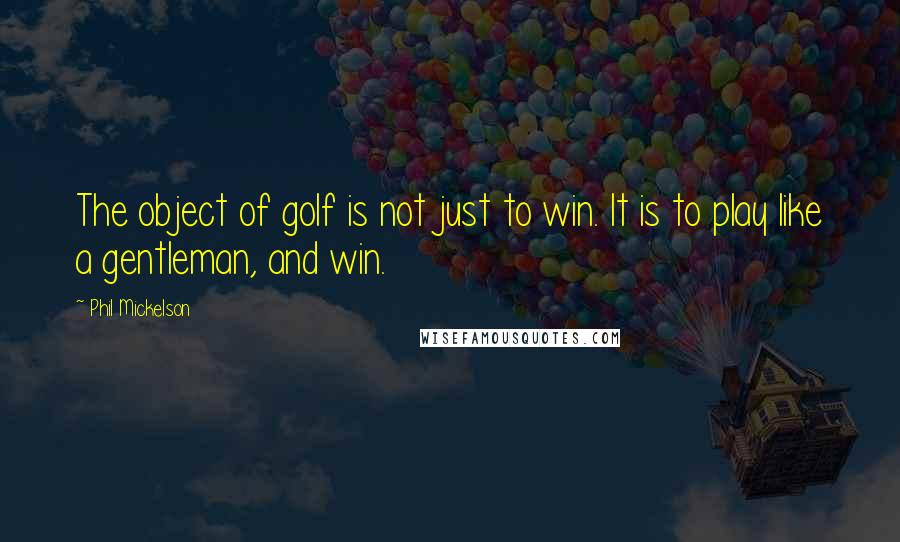 Phil Mickelson Quotes: The object of golf is not just to win. It is to play like a gentleman, and win.