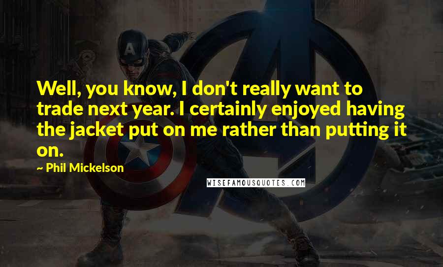 Phil Mickelson Quotes: Well, you know, I don't really want to trade next year. I certainly enjoyed having the jacket put on me rather than putting it on.