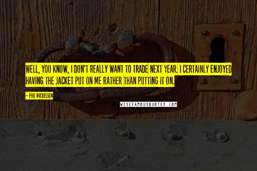 Phil Mickelson Quotes: Well, you know, I don't really want to trade next year. I certainly enjoyed having the jacket put on me rather than putting it on.