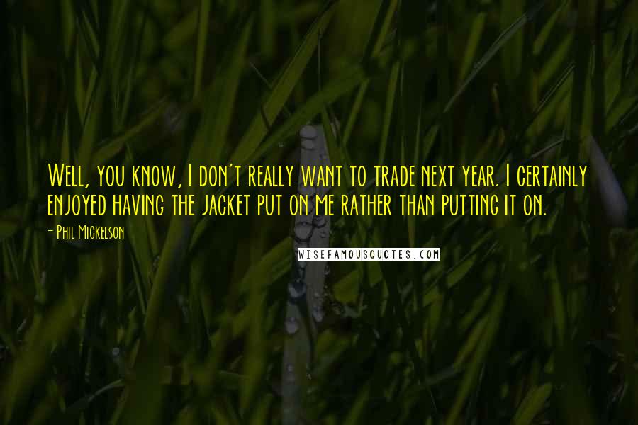 Phil Mickelson Quotes: Well, you know, I don't really want to trade next year. I certainly enjoyed having the jacket put on me rather than putting it on.