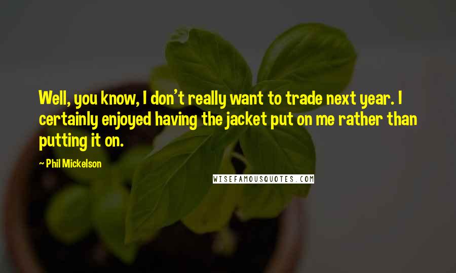 Phil Mickelson Quotes: Well, you know, I don't really want to trade next year. I certainly enjoyed having the jacket put on me rather than putting it on.
