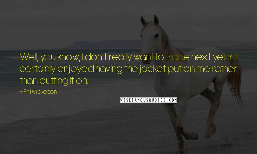 Phil Mickelson Quotes: Well, you know, I don't really want to trade next year. I certainly enjoyed having the jacket put on me rather than putting it on.