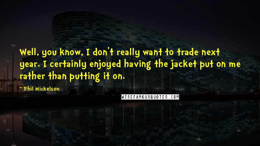 Phil Mickelson Quotes: Well, you know, I don't really want to trade next year. I certainly enjoyed having the jacket put on me rather than putting it on.