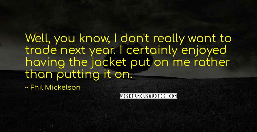 Phil Mickelson Quotes: Well, you know, I don't really want to trade next year. I certainly enjoyed having the jacket put on me rather than putting it on.